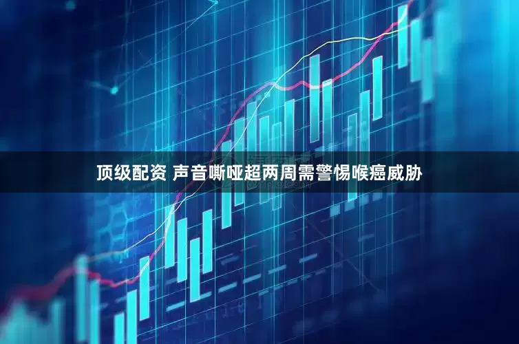 顶级配资 声音嘶哑超两周需警惕喉癌威胁
