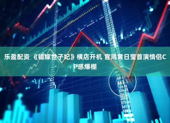 乐盈配资 《错嫁世子妃》横店开机 官鸿黄日莹首演情侣CP感爆棚