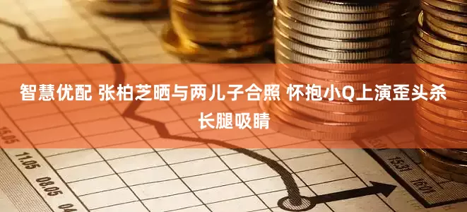 智慧优配 张柏芝晒与两儿子合照 怀抱小Q上演歪头杀长腿吸睛