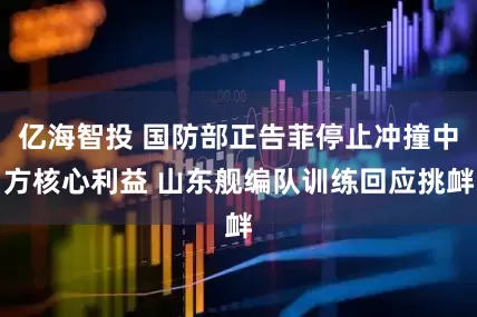 亿海智投 国防部正告菲停止冲撞中方核心利益 山东舰编队训练回应挑衅