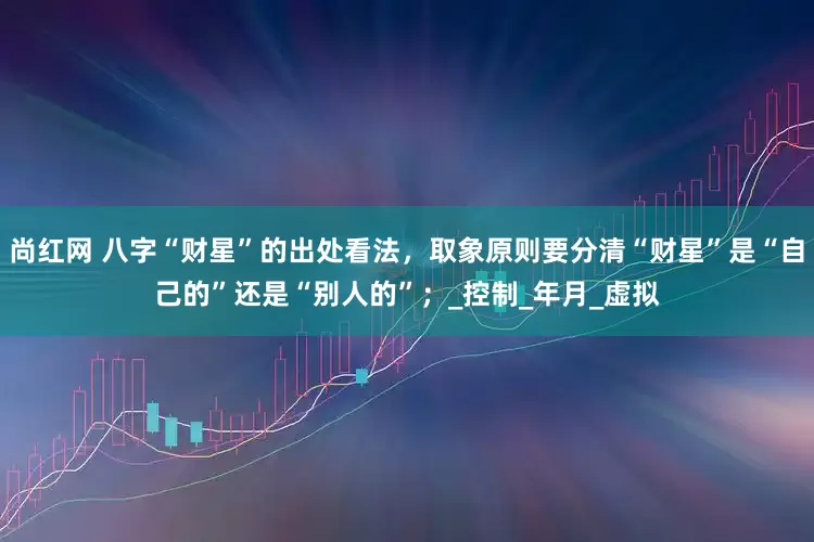 尚红网 八字“财星”的出处看法，取象原则要分清“财星”是“自己的”还是“别人的”；_控制_年月_虚拟