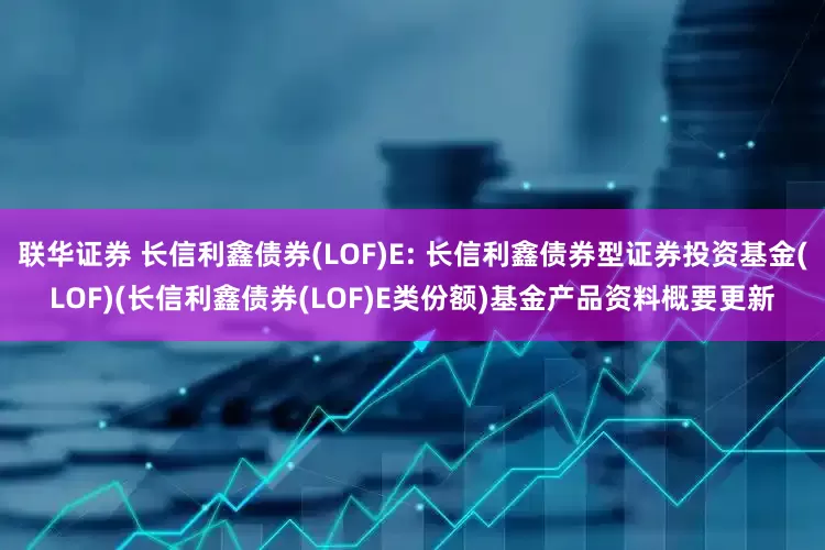联华证券 长信利鑫债券(LOF)E: 长信利鑫债券型证券投资基金(LOF)(长信利鑫债券(LOF)E类份额)基金产品资料概要更新