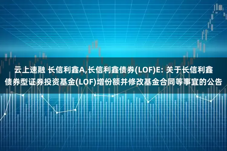 云上速融 长信利鑫A,长信利鑫债券(LOF)E: 关于长信利鑫债券型证券投资基金(LOF)增份额并修改基金合同等事宜的公告