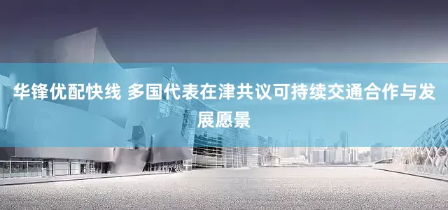 华锋优配快线 多国代表在津共议可持续交通合作与发展愿景