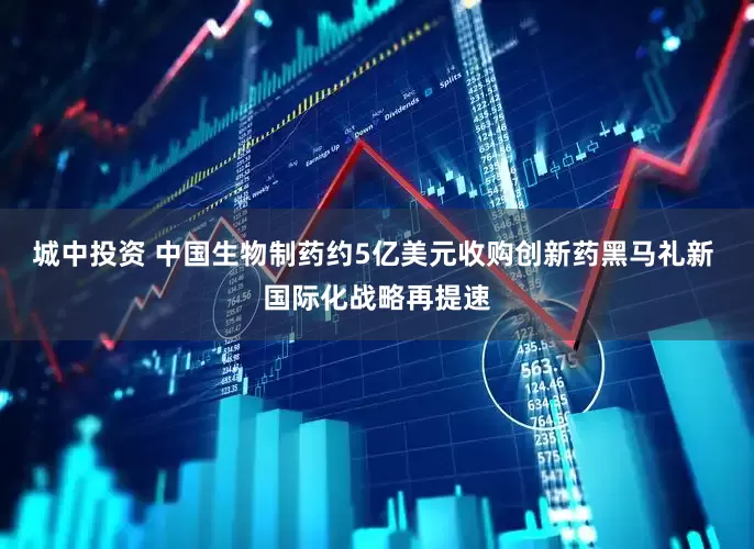 城中投资 中国生物制药约5亿美元收购创新药黑马礼新 国际化战略再提速