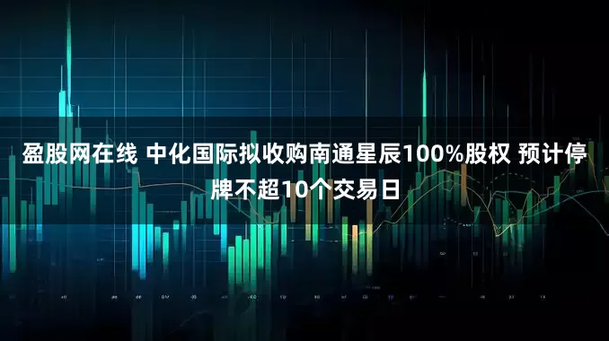 盈股网在线 中化国际拟收购南通星辰100%股权 预计停牌不超10个交易日