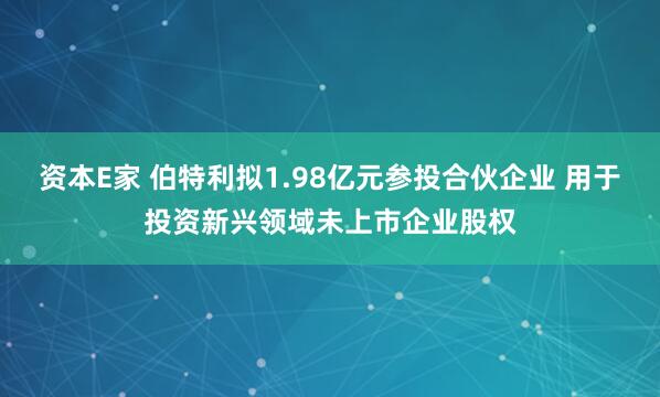 资本E家 伯特利拟1.98亿元参投合伙企业 用于投资新兴领域未上市企业股权