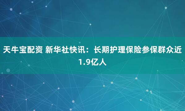 天牛宝配资 新华社快讯：长期护理保险参保群众近1.9亿人