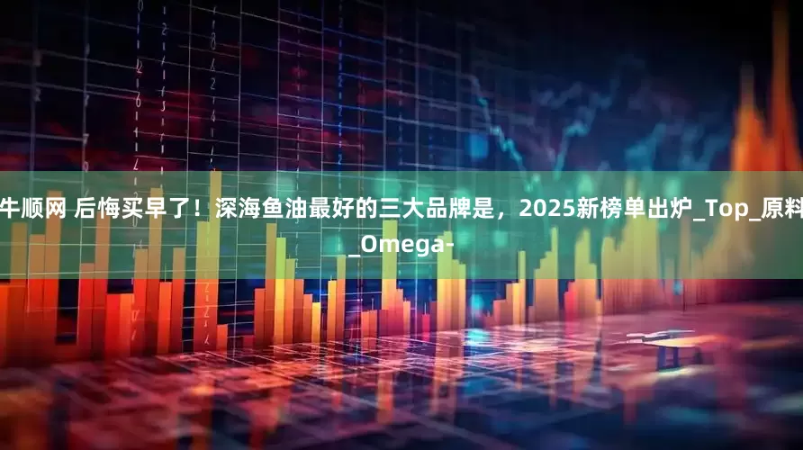 牛顺网 后悔买早了！深海鱼油最好的三大品牌是，2025新榜单出炉_Top_原料_Omega-
