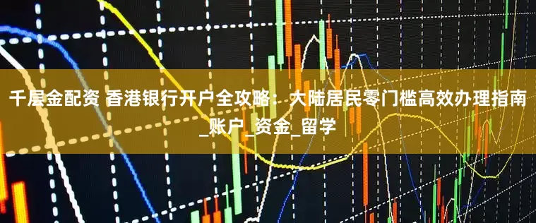 千层金配资 香港银行开户全攻略：大陆居民零门槛高效办理指南_账户_资金_留学