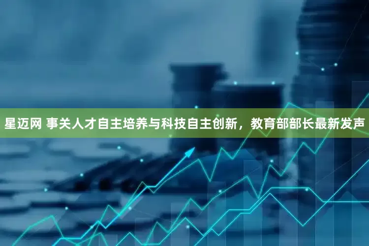 星迈网 事关人才自主培养与科技自主创新，教育部部长最新发声