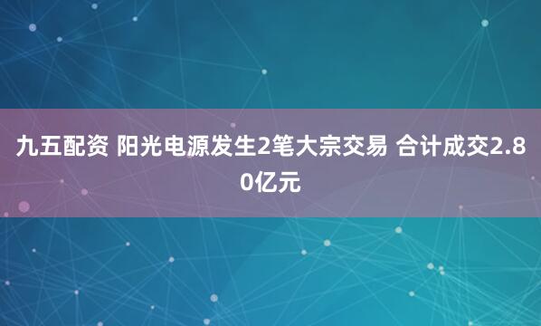 九五配资 阳光电源发生2笔大宗交易 合计成交2.80亿元