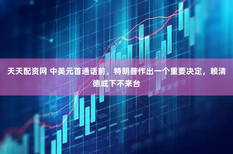 天天配资网 中美元首通话前，特朗普作出一个重要决定，赖清德或下不来台