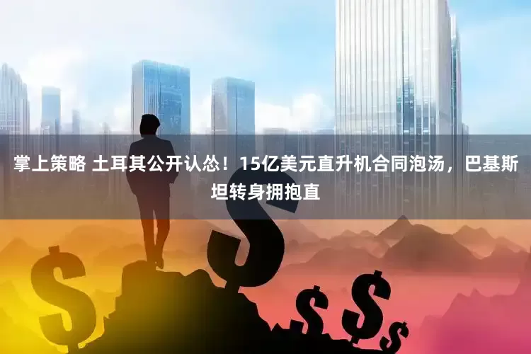 掌上策略 土耳其公开认怂！15亿美元直升机合同泡汤，巴基斯坦转身拥抱直