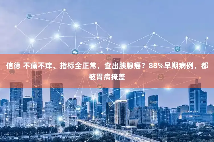 信德 不痛不痒、指标全正常，查出胰腺癌？88%早期病例，都被胃病掩盖