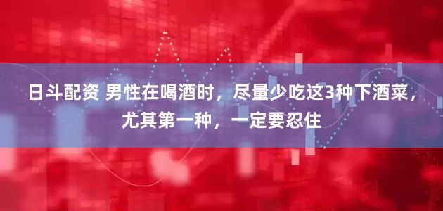 日斗配资 男性在喝酒时，尽量少吃这3种下酒菜，尤其第一种，一定要忍住