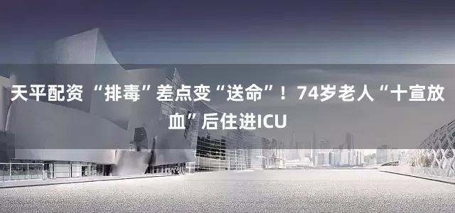 天平配资 “排毒”差点变“送命”！74岁老人“十宣放血”后住进ICU