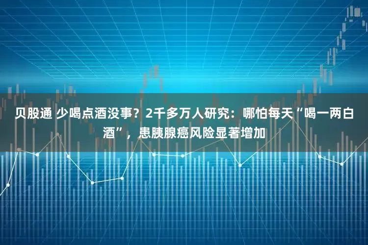 贝股通 少喝点酒没事？2千多万人研究：哪怕每天“喝一两白酒”，患胰腺癌风险显著增加