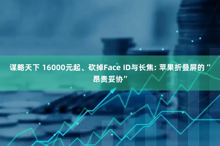 谋略天下 16000元起、砍掉Face ID与长焦: 苹果折叠屏的“昂贵妥协”