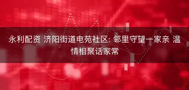 永利配资 济阳街道电苑社区: 邻里守望一家亲 温情相聚话家常