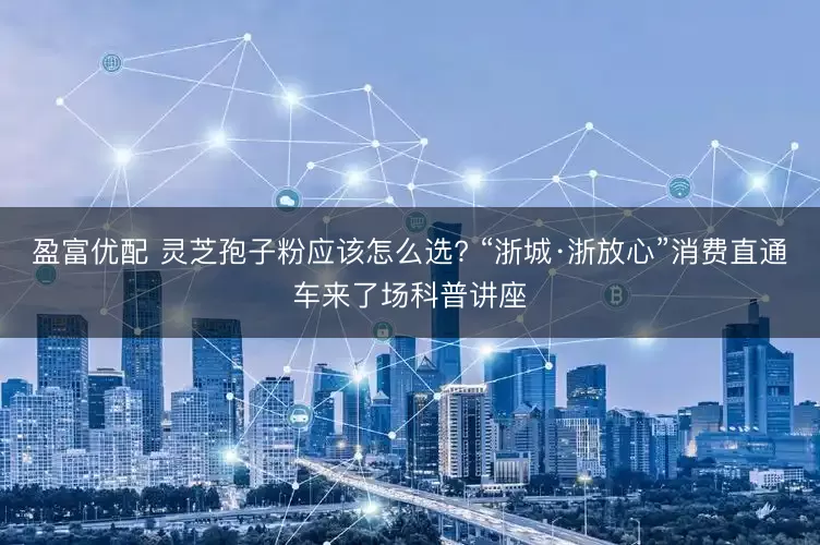 盈富优配 灵芝孢子粉应该怎么选? “浙城·浙放心”消费直通车来了场科普讲座